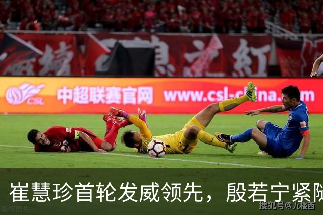 崔慧珍首轮发威领先，殷若宁紧随其后并列第三