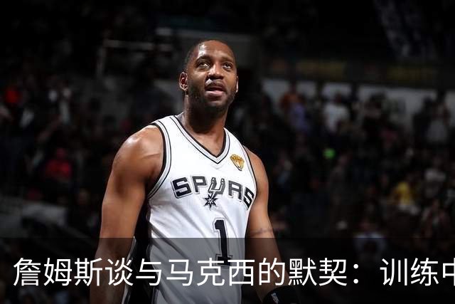 詹姆斯谈与马克西的默契：训练中的磨合成比赛利器